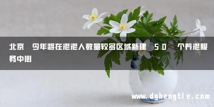 北京 今年将在老老人数量较多区域新建 50 个养老服务中心